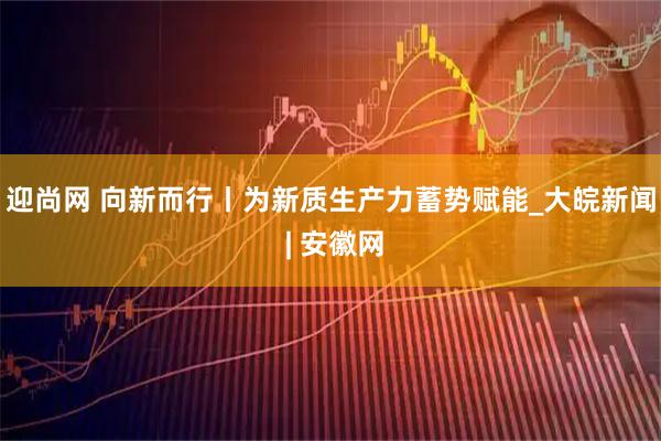 迎尚网 向新而行丨为新质生产力蓄势赋能_大皖新闻 | 安徽网