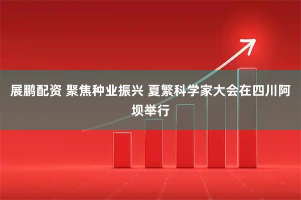 展鹏配资 聚焦种业振兴 夏繁科学家大会在四川阿坝举行