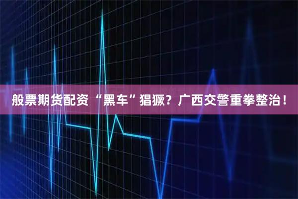 般票期货配资 “黑车”猖獗？广西交警重拳整治！