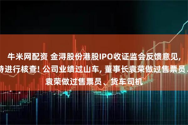 牛米网配资 金浔股份港股IPO收证监会反馈意见, 对股权代持进行核查! 公司业绩过山车, 董事长袁荣做过售票员、货车司机