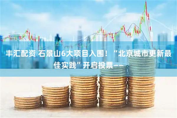 丰汇配资 石景山6大项目入围！“北京城市更新最佳实践”开启投票——