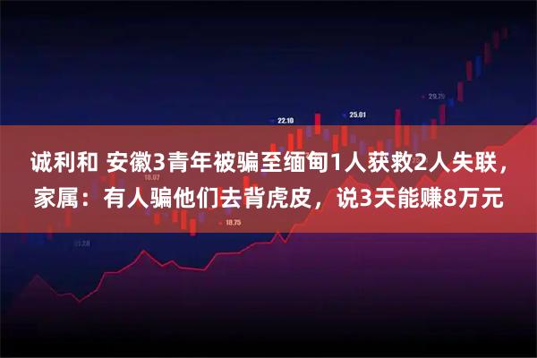 诚利和 安徽3青年被骗至缅甸1人获救2人失联，家属：有人骗他们去背虎皮，说3天能赚8万元