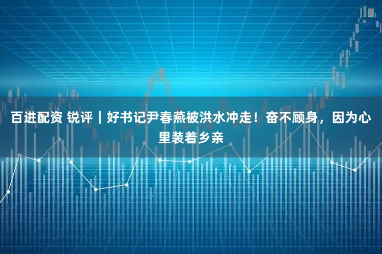 百进配资 锐评|好书记尹春燕被洪水冲走!奋不顾身,因为心里装着乡亲