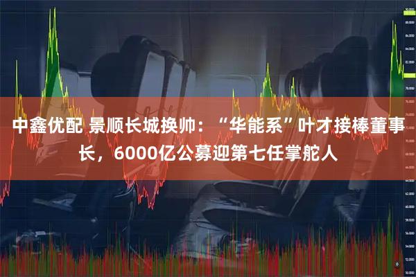 中鑫优配 景顺长城换帅：“华能系”叶才接棒董事长，6000亿公募迎第七任掌舵人