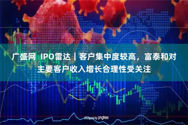 广盛网  IPO雷达｜客户集中度较高，富泰和对主要客户收入增长合理性受关注