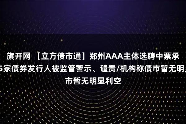 旗开网 【立方债市通】郑州AAA主体选聘中票承销商/5家债券发行人被监管警示、谴责/机构称债市暂无明显利空