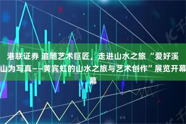 港联证券 追随艺术巨匠，走进山水之旅 “爱好溪山为写真——黄宾虹的山水之旅与艺术创作”展览开幕