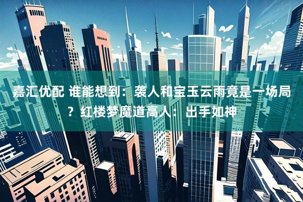 嘉汇优配 谁能想到：袭人和宝玉云雨竟是一场局？红楼梦魔道高人：出手如神