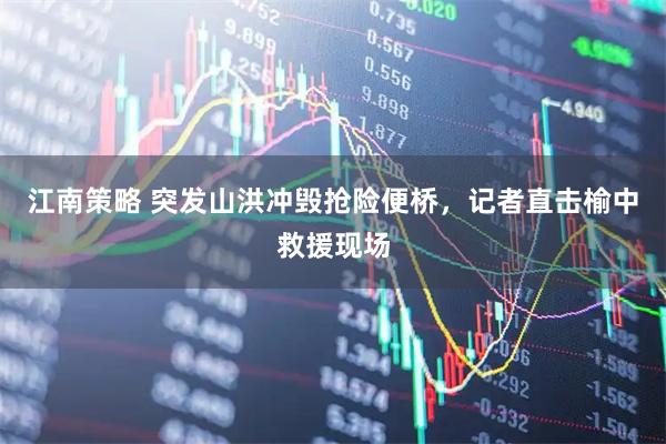 江南策略 突发山洪冲毁抢险便桥，记者直击榆中救援现场