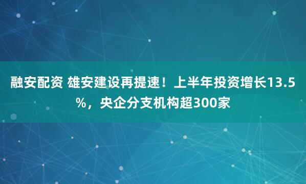 融安配资 雄安建设再提速！上半年投资增长13.5%，央企分支机构超300家