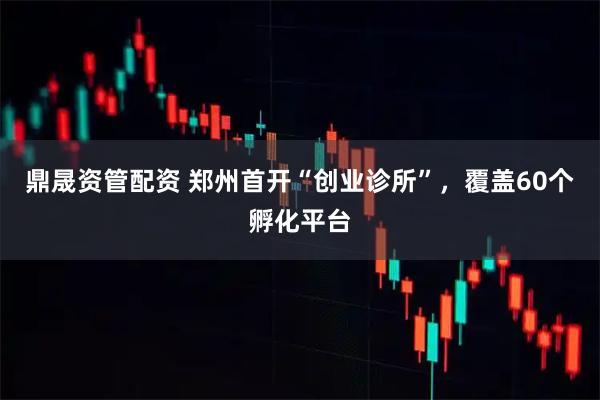 鼎晟资管配资 郑州首开“创业诊所”，覆盖60个孵化平台