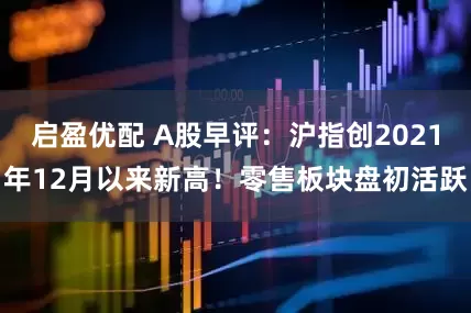 启盈优配 A股早评：沪指创2021年12月以来新高！零售板块盘初活跃