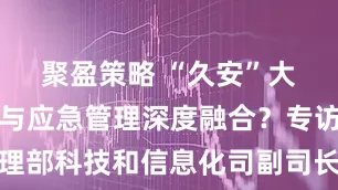 聚盈策略 “久安”大模型如何与应急管理深度融合？专访应急管理部科技和信息化司副司长赵志刚｜部委司局长访谈录