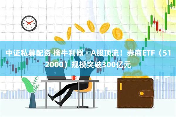 中证私募配资 擒牛利器 · A股顶流！券商ETF（512000）规模突破300亿元