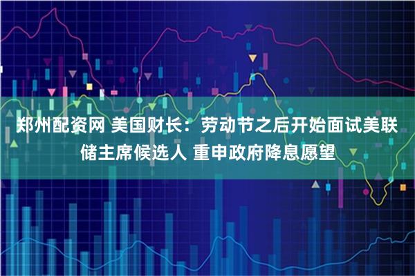 郑州配资网 美国财长：劳动节之后开始面试美联储主席候选人 重申政府降息愿望