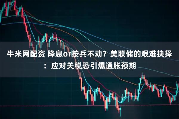 牛米网配资 降息or按兵不动？美联储的艰难抉择：应对关税恐引爆通胀预期