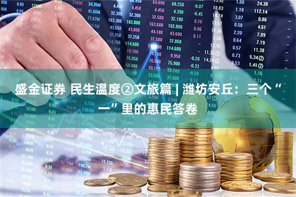 盛金证券 民生温度②文旅篇 | 潍坊安丘：三个“一”里的惠民答卷