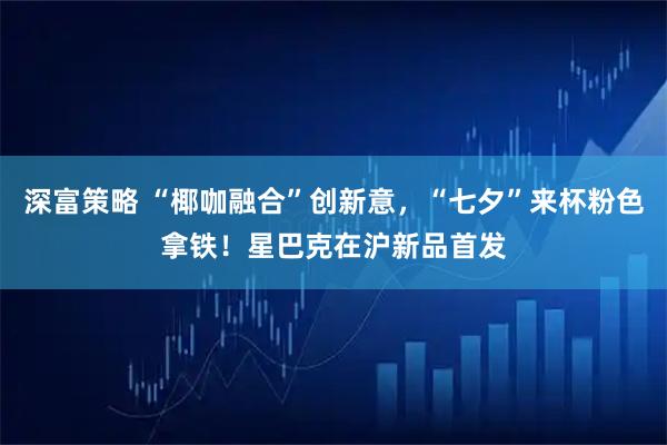 深富策略 “椰咖融合”创新意，“七夕”来杯粉色拿铁！星巴克在沪新品首发