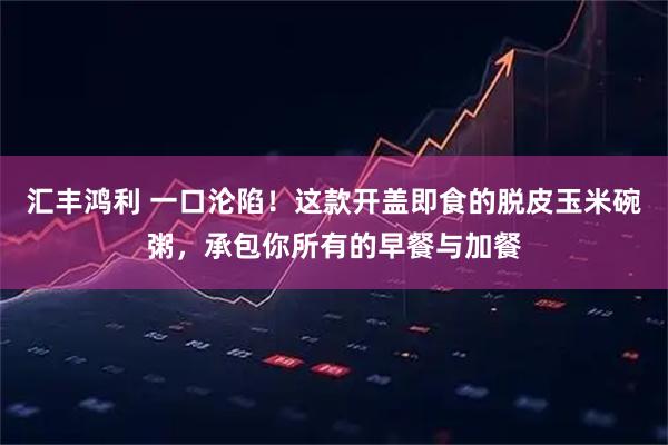 汇丰鸿利 一口沦陷！这款开盖即食的脱皮玉米碗粥，承包你所有的早餐与加餐