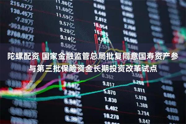陀螺配资 国家金融监管总局批复同意国寿资产参与第三批保险资金长期投资改革试点