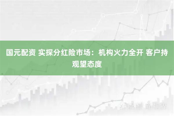 国元配资 实探分红险市场：机构火力全开 客户持观望态度
