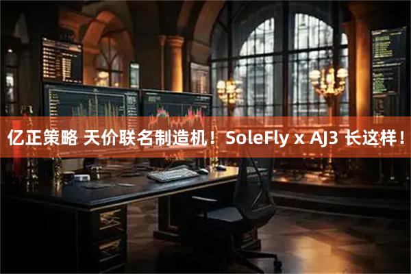 亿正策略 天价联名制造机！SoleFly x AJ3 长这样！