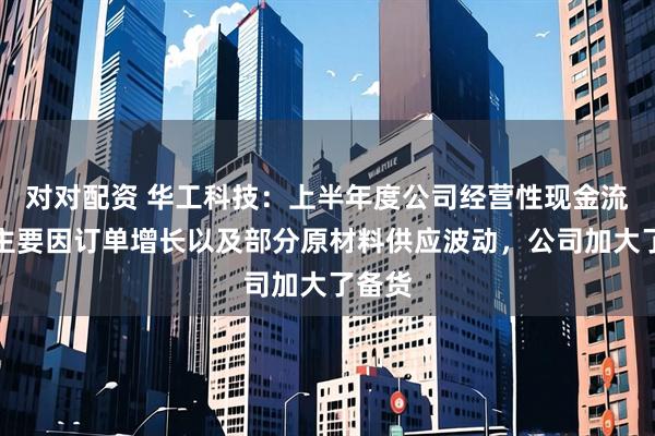 对对配资 华工科技：上半年度公司经营性现金流变动主要因订单增长以及部分原材料供应波动，公司加大了备货