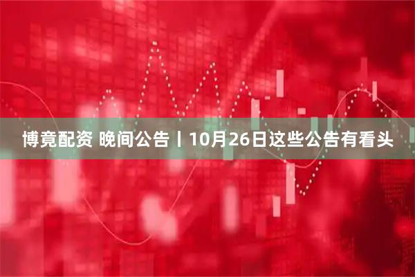博竟配资 晚间公告丨10月26日这些公告有看头