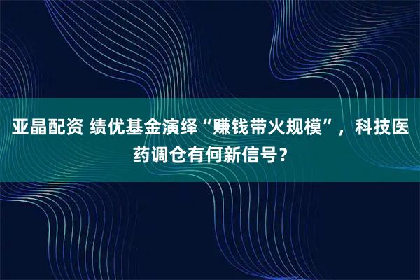 亚晶配资 绩优基金演绎“赚钱带火规模”，科技医药调仓有何新信号？