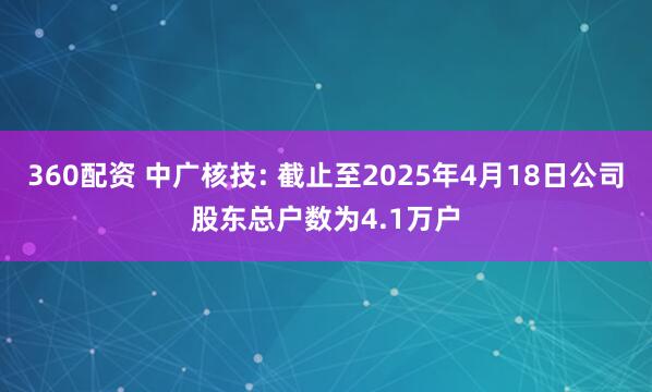 360配资 中广核技: 截止至2025年4月18日公司股东总户数为4.1万户