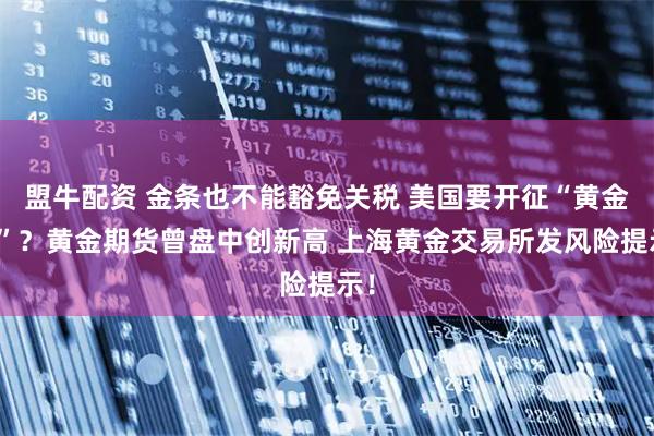 盟牛配资 金条也不能豁免关税 美国要开征“黄金税”？黄金期货曾盘中创新高 上海黄金交易所发风险提示！