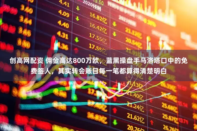创高网配资 佣金高达800万欧，蓝黑操盘手马洛塔口中的免费签人，其实转会账目每一笔都算得清楚明白
